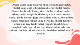 Orang Islam yang balig wajib melaksanakan sholat.
Sholat yang waib dikerjakan disebut sholat fardu.
Sholat fardu ada lima, yaitu : sholat dzuhur, sholat
ashar, sholat maghrib, sholat isya dan sholat subuh.
Sholat fardu disebut juga sholat lima waktu. Sholat lima
waktu memiliki rakaat yang berbeda. Sholat dzuhur,
ashar dan isya terdiri dari empat rakaat. Sholat
maghrib ada tiga rakaat dan sholat subuh ada dua
rakaat. Jumlah rakaat sholat fardu dalam sehari ada 17
rakaat.
 