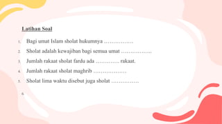 Latihan Soal
1. Bagi umat Islam sholat hukumnya …………….
2. Sholat adalah kewajiban bagi semua umat ……………..
3. Jumlah rakaat sholat fardu ada …………. rakaat.
4. Jumlah rakaat sholat maghrib ………………
5. Sholat lima waktu disebut juga sholat ……………
6.
 