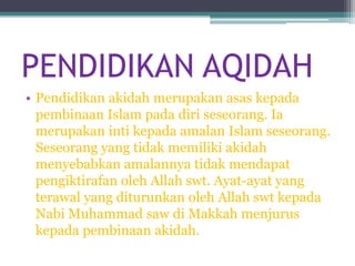 PENDIDIKAN AQIDAH
• Pendidikan akidah merupakan asas kepada
  pembinaan Islam pada diri seseorang. Ia
  merupakan inti kepada amalan Islam seseorang.
  Seseorang yang tidak memiliki akidah
  menyebabkan amalannya tidak mendapat
  pengiktirafan oleh Allah swt. Ayat-ayat yang
  terawal yang diturunkan oleh Allah swt kepada
  Nabi Muhammad saw di Makkah menjurus
  kepada pembinaan akidah.
 