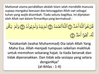 Matlamat utama pendidikan akidah Islam ialah mendidik manusia
supaya mengakui keesaan dan ketunggalan Allah swt sebagai
tuhan yang wajib disembah. Tiada sekutu bagiNya. Ini dijelakan
oleh Allah swt dalam firmanNya yang bermaksud :




  "Katakanlah (wahai Muhammad) Dia ialah Allah Yang
  Maha Esa. Allah menjadi tumpuan sekelian makhluk
 untuk memohon sebarang hajat. Ia tiada beranak dan
 tidak diperanakkan. Dan tidak ada sesiapa yang setara
                     denganNya"
                    (al-Ikhlas : 1-4)
 