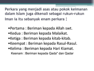 Perkara yang menjadi asas atau pokok keimanan
dalam Islam juga dikenali sebagai rukun-rukun
Iman ia itu sebanyak enam perkara :

 •Pertama : Beriman kepada Allah swt.
 •Kedua : Beriman kepada Malaikat.
 •Ketiga : Beriman kepada kitab-kitab.
 •Keempat : Beriman kepada Rasul-Rasul.
 •Kelima : Beriman kepada Hari Kiamat.
   Keenam : Beriman kepada Qada" dan Qadar
 