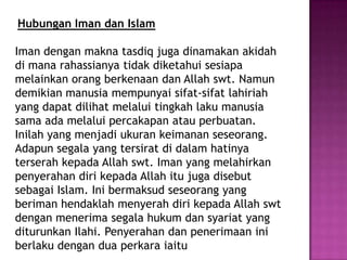 Hubungan Iman dan Islam

Iman dengan makna tasdiq juga dinamakan akidah
di mana rahassianya tidak diketahui sesiapa
melainkan orang berkenaan dan Allah swt. Namun
demikian manusia mempunyai sifat-sifat lahiriah
yang dapat dilihat melalui tingkah laku manusia
sama ada melalui percakapan atau perbuatan.
Inilah yang menjadi ukuran keimanan seseorang.
Adapun segala yang tersirat di dalam hatinya
terserah kepada Allah swt. Iman yang melahirkan
penyerahan diri kepada Allah itu juga disebut
sebagai Islam. Ini bermaksud seseorang yang
beriman hendaklah menyerah diri kepada Allah swt
dengan menerima segala hukum dan syariat yang
diturunkan Ilahi. Penyerahan dan penerimaan ini
berlaku dengan dua perkara iaitu
 