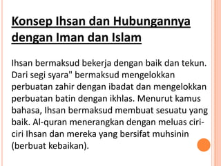Konsep Ihsan dan Hubungannya
dengan Iman dan Islam
Ihsan bermaksud bekerja dengan baik dan tekun.
Dari segi syara" bermaksud mengelokkan
perbuatan zahir dengan ibadat dan mengelokkan
perbuatan batin dengan ikhlas. Menurut kamus
bahasa, Ihsan bermaksud membuat sesuatu yang
baik. Al-quran menerangkan dengan meluas ciri-
ciri Ihsan dan mereka yang bersifat muhsinin
(berbuat kebaikan).
 
