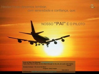 NOSSO  “PAI”  É O PILOTO Nestas horas devemos lembrar,  com serenidade e confiança, que: Autor do Slide: Ria Ellwanger  [email_address]   Texto: Meu Pai é o Piloto, do livro Silent Strength for My Life, de Loyde John Ogilvie  Música: Ernesto Cortazar - Fly me to the Moon  Imagens: Getty Images  Este slide é exclusivo de:  http://flori_jane.sites.uol.com.br/index.htm   