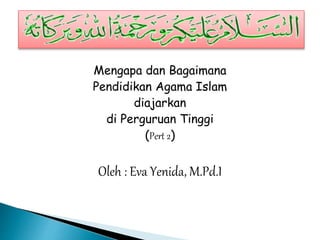 Mengapa dan Bagaimana
Pendidikan Agama Islam
diajarkan
di Perguruan Tinggi
(Pert 2)
Oleh : Eva Yenida, M.Pd.I
 