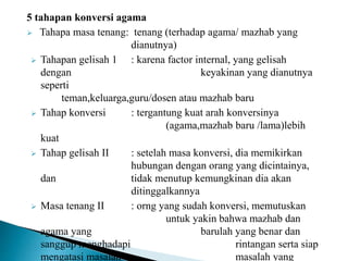 5 tahapan konversi agama
 Tahapa masa tenang: tenang (terhadap agama/ mazhab yang
dianutnya)
 Tahapan gelisah 1 : karena factor internal, yang gelisah
dengan keyakinan yang dianutnya
seperti
teman,keluarga,guru/dosen atau mazhab baru
 Tahap konversi : tergantung kuat arah konversinya
(agama,mazhab baru /lama)lebih
kuat
 Tahap gelisah II : setelah masa konversi, dia memikirkan
hubungan dengan orang yang dicintainya,
dan tidak menutup kemungkinan dia akan
ditinggalkannya
 Masa tenang II : orng yang sudah konversi, memutuskan
untuk yakin bahwa mazhab dan
agama yang barulah yang benar dan
sanggup menghadapi rintangan serta siap
mengatasi masalah- masalah yang
 