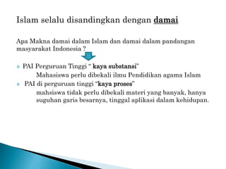 Islam selalu disandingkan dengan damai
Apa Makna damai dalam Islam dan damai dalam pandangan
masyarakat Indonesia ?
 PAI Perguruan Tinggi “ kaya substansi”
Mahasiswa perlu dibekali ilmu Pendidikan agama Islam
 PAI di perguruan tinggi “kaya proses”
mahsiswa tidak perlu dibekali materi yang banyak, hanya
suguhan garis besarnya, tinggal aplikasi dalam kehidupan.
 