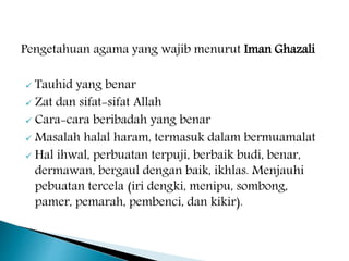 Pengetahuan agama yang wajib menurut Iman Ghazali
 Tauhid yang benar
 Zat dan sifat-sifat Allah
 Cara-cara beribadah yang benar
 Masalah halal haram, termasuk dalam bermuamalat
 Hal ihwal, perbuatan terpuji, berbaik budi, benar,
dermawan, bergaul dengan baik, ikhlas. Menjauhi
pebuatan tercela (iri dengki, menipu, sombong,
pamer, pemarah, pembenci, dan kikir).
 