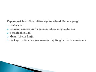 Kopentensi dasar Pendidikan agama adalah ilmuan yang:
 Profesional
 Beriman dan bertaqwa kepada tuhan yang maha esa
 Berakhlak mulia
 Memiliki etos kerja
 Berkepribadian dewasa, menunjung tinggi nilai kemanusiaan
 