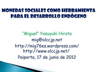 Monedas sociales como herramienta
  Para el desarrollo endógeno


       “Miguel” Yasuyuki Hirota
            mig@olccjp.net
    http://mig76es.wordpress.com/
        http://www.olccjp.net/
     Paiporta, 17 de junio de 2012
 