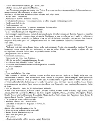 - Mas eu estou morrendo de fome, pai - disse André.
- Não tem Nescau, tio?- perguntou Maurício.
- Nem Nescau nem mingau seu cara de pau. Tratem de procurar os ninhos dos passarinhos. Subam nas árvores e
peguem os ovos. Não voltem com as mãos vazias.
As crianças saíram tristes. Meia hora depois voltaram mais tristes ainda.
- Ai, que fome! - falou Lucas.
- Acho que vou morrer! - lamentou Vinícius.
- Se nós dependêssemos de vocês para comer não ia sobrar ninguém neste acampamento.
- Eu não gosto de leite, tio.
- Eu não quero ovo, pai.
- Vamos comer o que temos. Ou come ou passa fome. Pode escolher.
Esqueceram os gostos pessoais diante da fome real.
- O que vamos fazer hoje, pai?- perguntou André.
- Sairemos agora e caminharemos o dia todo explorando mata. Só voltaremos ao cair da noite. Peguem as mochilas
e os sacos de dormir, coloquem água nos cantis. Verifiquem se nas mochilas de vocês estão o estilingue, o
canivete, o repelente, uma caixa de fósforos, velas, um rolo de barbante, uma colher, um pratinho, duas laranjas,
um pacote de bolacha água e sal. Coloquem as mochilas nas costas e os bonés. Tudo certo? Então vamos!
Mais tarde...
- Tio, estou com fome.
- Ainda está cedo para parar, Lucas. Vamos andar mais um pouco. Vocês estão marcando o caminho? É muito
importante porque assim não nos perderemos na hora de voltar. Estão vendo aquelas frutinhas ali, são
moranguinhos silvestres. Podem comer os que estiverem vermelhos.
 - São gostosos - disse Maurício.
Continuaram caminhando.
- Vamos parar um pouco para descansar.
- Ufa! Até que enfim! Meus pés já estavam doendo.
- Você é mole, hein Maurício! - disse Vinícius.
- Você que é uma lesma misturada com tartaruga - disse Maurício.
- Pai, estou com fome!
- Já, André.
- Já
- Coma suas bolachas. Não todas.
Todos comeram e voltaram a caminhar. A mata se abriu numa enorme clareira e, ao fundo, havia uma casa.
Aproximaram-se da casa. Todos a olhavam no maior silêncio. A casa possuía apenas uma porta e uma janela com
vidros que não deixavam ver o que tinha dentro dela. Cuidadosamente chegaram perto da porta e bateram. Não
ouviram nenhum barulho. Bateram de novo. Nada. Colocaram a mão no trinco e a porta se abriu. Todos ficaram
espantados com o que viram. Havia apenas um cômodo na casa. Era amplo e suas paredes tinham estantes cheias
de livros.
- Veja, tio. Monteiro Lobato. Eu já li Reinações de Narizinho.
-Viram livros de Boccaccio, Rabelais, Defoe, Cervante, Voltaire, Goethe, Sterne, Stendhal, Hugo, Balzac, Jorge
Amado, Flaubert, Dostoievski, Machado de Assis, Ésquilo, Eurípides, Platão, Aristóteles, Shakespeare, Borges,
Brecht, Tchecov,Carlos Drummond de Andrade, Marco Aurélio, Castro Alves, Sant Agostinho, Santo Tomás de
Aquino, Eça de Queirós, Fernando Pessoa, Pascal...
- Tio, parece que a casa está se movendo.
- Não estou sentindo nada - disse Vinícius.
- Eu também tive a sensação de que ela se moveu, tio.
- Vamos sair.
A porta estava trancada. A casa se movia.
- Nossa, tio, o que será que está acontecendo?
- Não sei, Lucas. Só nos resta esperar.
- Posso olhar pela janela, pai?
- Pode Daniel.
- Não dá para ver nada. Lá fora tem uma espécie de neblina.
 