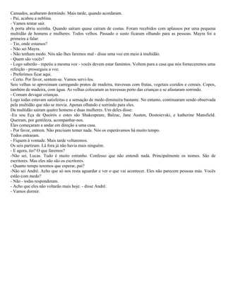 Cansados, acabaram dormindo. Mais tarde, quando acordaram.
- Pai, acabou a neblina.
- Vamos tentar sair.
A porta abriu sozinha. Quando saíram quase caíram de costas. Foram recebidos com aplausos por uma pequena
multidão de homens e mulheres. Todos velhos. Passado o susto ficaram olhando para as pessoas. Mayra foi a
primeira a falar:
- Tio, onde estamos?
- Não sei Mayra.
- Não tenham medo. Nós não lhes faremos mal - disse uma voz em meio à multidão.
- Quem são vocês?
- Logo saberão - repetiu a mesma voz - vocês devem estar famintos. Voltem para a casa que nós forneceremos uma
refeição - prosseguiu a voz.
- Preferimos ficar aqui.
- Certo. Por favor, sentem-se. Vamos servi-los.
Seis velhas se aproximam carregando pratos de madeira, travessas com frutas, vegetais cozidos e cereais. Copos,
também de madeira, com água. As velhas colocaram as travessas perto das crianças e se afastaram sorrindo.
- Comam devagar crianças.
Logo todas estavam satisfeitas e a sensação de medo diminuíra bastante. No entanto, continuaram sendo observada
pela multidão que não se movia. Apenas olhando e sorrindo para eles.
Da multidão saíram quatro homens e duas mulheres. Um deles disse:
-Eu sou Eça de Queirós e estes são Shakespeare, Balzac, Jane Austen, Dostoievski, e katherine Mansfield.
Queiram, por gentileza, acompanhar-nos.
Eles começaram a andar em direção a uma casa.
- Por favor, entrem. Não precisam temer nada. Nós os esperávamos há muito tempo.
Todos entraram.
- Fiquem à vontade. Mais tarde voltaremos.
Os seis partiram. Lá fora já não havia mais ninguém.
- E agora, tio? O que faremos?
-Não sei, Lucas. Tudo é muito estranho. Confesso que não entendi nada. Principalmente os nomes. São de
escritores. Mas eles não são os escritores.
- Quanto tempo teremos que esperar, pai?
-Não sei André. Acho que só nos resta aguardar e ver o que vai acontecer. Eles não parecem pessoas más. Vocês
estão com medo?
- Não - todas responderam.
- Acho que eles não voltarão mais hoje. - disse André.
- Vamos dormir.
 