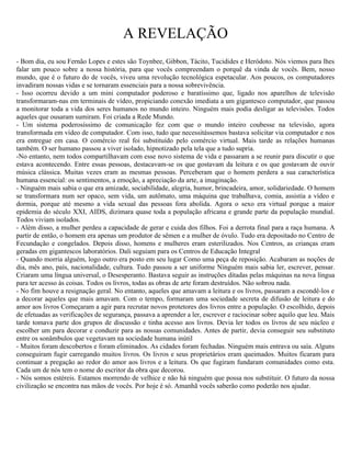 A REVELAÇÃO
- Bom dia, eu sou Fernão Lopes e estes são Toynbee, Gibbon, Tácito, Tucidides e Heródoto. Nós viemos para lhes
falar um pouco sobre a nossa história, para que vocês compreendam o porquê da vinda de vocês. Bem, nosso
mundo, que é o futuro do de vocês, viveu uma revolução tecnológica espetacular. Aos poucos, os computadores
invadiram nossas vidas e se tornaram essenciais para a nossa sobrevivência.
- Isso ocorreu devido a um mini computador poderoso e baratíssimo que, ligado nos aparelhos de televisão
transformaram-nas em terminais de vídeo, propiciando conexão imediata a um gigantesco computador, que passou
a monitorar toda a vida dos seres humanos no mundo inteiro. Ninguém mais podia desligar as televisões. Todos
aqueles que ousaram sumiram. Foi criada a Rede Mundo.
- Um sistema poderosíssimo de comunicação fez com que o mundo inteiro coubesse na televisão, agora
transformada em vídeo de computador. Com isso, tudo que necessitássemos bastava solicitar via computador e nos
era entregue em casa. O comércio real foi substituído pelo comércio virtual. Mais tarde as relações humanas
também. O ser humano passou a viver isolado, hipnotizado pela tela que a tudo supria.
-No entanto, nem todos compartilhavam com esse novo sistema de vida e passaram a se reunir para discutir o que
estava acontecendo. Entre essas pessoas, destacavam-se os que gostavam da leitura e os que gostavam de ouvir
música clássica. Muitas vezes eram as mesmas pessoas. Perceberam que o homem perdera a sua característica
humana essencial: os sentimentos, a emoção, a apreciação da arte, a imaginação.
- Ninguém mais sabia o que era amizade, sociabilidade, alegria, humor, brincadeira, amor, solidariedade. O homem
se transformara num ser opaco, sem vida, um autômato, uma máquina que trabalhava, comia, assistia a vídeo e
dormia, porque até mesmo a vida sexual das pessoas fora abolida. Agora o sexo era virtual porque a maior
epidemia do século XXI, AIDS, dizimara quase toda a população africana e grande parte da população mundial.
Todos viviam isolados.
- Além disso, a mulher perdeu a capacidade de gerar e cuida dos filhos. Foi a derrota final para a raça humana. A
partir de então, o homem era apenas um produtor de sêmen e a mulher de óvulo. Tudo era depositado no Centro de
Fecundação e congelados. Depois disso, homens e mulheres eram esterilizados. Nos Centros, as crianças eram
geradas em gigantescos laboratórios. Dali seguiam para os Centros de Educação Integral
- Quando morria alguém, logo outro era posto em seu lugar Como uma peça de reposição. Acabaram as noções de
dia, mês ano, país, nacionalidade, cultura. Tudo passou a ser uniforme Ninguém mais sabia ler, escrever, pensar.
Criaram uma língua universal, o Desesperanto. Bastava seguir as instruções ditadas pelas máquinas na nova língua
para ter acesso às coisas. Todos os livros, todas as obras de arte foram destruídos. Não sobrou nada.
- No fim houve a resignação geral. No entanto, aqueles que amavam a leitura e os livros, passaram a escondê-los e
a decorar aqueles que mais amavam. Com o tempo, formaram uma sociedade secreta de difusão de leitura e do
amor aos livros Começaram a agir para recrutar novos protetores dos livros entre a população. O escolhido, depois
de efetuadas as verificações de segurança, passava a aprender a ler, escrever e raciocinar sobre aquilo que leu. Mais
tarde tomava parte dos grupos de discussão e tinha acesso aos livros. Devia ler todos os livros de seu núcleo e
escolher um para decorar e conduzir para as nossas comunidades. Antes de partir, devia conseguir seu substituto
entre os sonâmbulos que vegetavam na sociedade humana inútil
- Muitos foram descobertos e foram eliminados. As cidades foram fechadas. Ninguém mais entrava ou saía. Alguns
conseguiram fugir carregando muitos livros. Os livros e seus proprietários eram queimados. Muitos ficaram para
continuar a pregação ao redor do amor aos livros e a leitura. Os que fugiram fundaram comunidades como esta.
Cada um de nós tem o nome do escritor da obra que decorou.
- Nós somos estéreis. Estamos morrendo de velhice e não há ninguém que possa nos substituir. O futuro da nossa
civilização se encontra nas mãos de vocês. Por hoje é só. Amanhã vocês saberão como poderão nos ajudar.
 