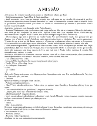 A MI SSÃO
Após a saída dos homens, todos ficaram quietos se olhando sem saber o que dizer.
- História mais estranha. Parece filme de ficção científica.
- Você tem razão, Lucas. Mas nós estamos vivendo algo real apesar de ser estranho. O engraçado é que Ray
Bradbury escreveu um romance chamado Fahrenheit 451, onde os livro também eram os vilões da história. Todos
os governantes autoritários sabem que o livro e a leitura são instrumentos que libertam o pensamento e faz o
homem buscar a liberdade.
As crianças passaram o resto da manhã lendo. Após almoço...
- Boa tarde! Vocês devem estar confusos com tudo o que souberam. Mas não se preocupem. Não serão obrigados a
fazer nada que não desejarem. Eu sou Clarice Lispector e estes são Lygia Fagundes Telles, Aldous Huxley,
William Faulkner e Virginia Woolf. Viemos para levá-los a um passeio pela nossa comunidade.
- Ela foi erguida aqui com o propósito de receber vocês. Não especificamente vocês, mas qualquer um que
chegasse com a "casa do tempo". Saindo da região das moradias, temos as plantações. Nós somos vegetarianos.
Vivemos do que a terra nos dá. Temos também as oficinas que produzem os móveis, as roupas, as ferramentas,
todos os utensílios necessários para nossa subsistência. Criamos animais apenas para tirar o couro o leite, a lã.
- Todos trabalham para todos. Aquelas são as casas dos mais velhos, isto é, são aqueles que não têm mais forças
para trabalhar. Têm tudo para ter um fim digno. São livros importantes e todos os visitam para ouvir o que eles são.
Assim não esquecem uma única palavra do livro que cada um é. Vocês podem caminhar à vontade. Nós
responderemos a qualquer pergunta.
As crianças brincaram com os animais, correram, pularam, riram sob os olhares extasiados dos velhos que estavam
em toda parte fazendo suas tarefas. Cansadas e satisfeitas, todas voltaram para casa.
- Mais tarde outros virão vê-los.
- Nossa, tio! Que lugar bonito. Se pudesse moraria aqui - disse Mayra.
- Eu não. Só tem velho - disse Lucas.
- Você não gosta da sua avó?
- Gosto.
- Ela é velha?
- É.
-Pois então. Todos serão nossos avós. Já pensou nisso. Sem pai nem mãe para ficar mandando em nós. Faça isso,
não faça aquilo, pára com isso.
- É mesmo.
Quando escureceu, as refeições foram servidas.
- Podemos sair após as refeições.
- Claro! Vocês não são prisioneiros. Podem entrar em qualquer casa. Ouvirão as discussões sobre os livros que
somos.
- Tem casa com histórias em quadrinhos? - perguntou Maurício.
- Lamento, mas nunca ouvi nenhum livro com esse nome.
- E histórias infantis?- perguntou Daniel.
- Vocês encontrarão os irmãos Grimm, La Fontaine, Lewis Carroll, Monteiro Lobato, Andersen e muitos outros em
qualquer uma das casas. É só uma questão de procurar.
-Vamos, tio.
- Vamos.
- Oba! - todas gritaram.
Depois de passarem em várias casas ouvindo trechos de livros e discussões, encontraram uma em que estavam Ana
Maria Machado e Ruth Rocha. As duas contaram-lhes muitas histórias.
Cansadas saíram da casa.
- Boa noite, crianças.
- Boa noite - todas responderam.
Ao chegar em sua casa, todas dormiram rapidamente.
 