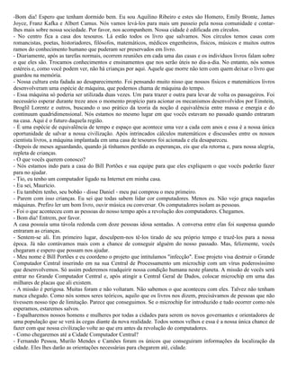 -Bom dia! Espero que tenham dormido bem. Eu sou Aquilino Ribeiro e estes são Homero, Emily Bronte, James
Joyce, Franz Kafka e Albert Camus. Nós vamos levá-los para mais um passeio pela nossa comunidade e contar-
lhes mais sobre nossa sociedade. Por favor, nos acompanhem. Nossa cidade é edificada em círculos.
- No centro fica a casa dos tesouros. Lá estão todos os livro que salvamos. Nos círculos temos casas com
romancistas, poetas, historiadores, filósofos, matemáticos, médicos engenheiros, físicos, músicos e muitos outros
ramos do conhecimento humano que puderam ser preservados em livro.
- Diariamente, após as tarefas normais, ocorrem reuniões em cada uma das casas e os indivíduos livros falam sobre
o que eles são. Trocamos conhecimentos e ensinamentos que nos serão úteis no dia-a-dia. No entanto, nós somos
estéreis e, como você podem ver, não há crianças por aqui. Aquele que morre não tem com quem deixar o livro que
guardou na memória.
- Nossa cultura esta fadada ao desaparecimento. Foi pensando muito nisso que nossos físicos e matemáticos livros
desenvolveram uma espécie de máquina, que podemos chama de máquina do tempo.
- Essa máquina só poderia ser utilizada duas vezes. Um para trazer e outra para levar de volta os passageiros. Foi
necessário esperar durante treze anos o momento propício para acionar os mecanismos desenvolvidos por Einstein,
Broglil Lorentz e outros, buscando o uso prático da teoria da noção d equivalência entre massa e energia e do
continuum quadridimensional. Nós estamos no mesmo lugar em que vocês estavam no passado quando entraram
na casa. Aqui é o futuro daquela região.
- É uma espécie de equivalência de tempo e espaço que acontece uma vez a cada cem anos e essa é a nossa única
oportunidade de salvar a nossa civilização. Após intrincados cálculos matemáticos e discussões entre os nossos
cientista livros, a máquina implantada em uma casa de tesouros foi acionada e ela desapareceu.
-Depois de meses aguardando, quando já tínhamos perdido as esperanças, eis que ela retorna e, para nossa alegria,
repleta de crianças.
- O que vocês querem conosco?
- Nós estamos indo para a casa do Bill Portões e sua equipe para que eles expliquem o que vocês poderão fazer
para no ajudar.
- Tio, eu tenho um computador ligado na Internet em minha casa.
- Eu sei, Maurício.
- Eu também tenho, seu bobão - disse Daniel - meu pai comprou o meu primeiro.
- Parem com isso crianças. Eu sei que todas sabem lidar cor computadores. Menos eu. Não vejo graça naquelas
máquinas. Prefiro ler um bom livro, ouvir música ou conversar. Os computadores isolam as pessoas.
- Foi o que aconteceu com as pessoas do nosso tempo após a revolução dos computadores. Chegamos.
- Bom dia! Entrem, por favor.
A casa possuía uma távola redonda com doze pessoas idosa sentadas. A conversa entre elas foi suspensa quando
entraram as crianças.
- Sentem-se ali. Em primeiro lugar, desculpem-nos tê-los tirado de seu próprio tempo e trazê-los para a nossa
época. Já não contávamos mais com a chance de conseguir alguém do nosso passado. Mas, felizmente, vocês
chegaram e espero que possam nos ajudar.
- Meu nome é Bill Portões e eu coordeno o projeto que intitulamos "infecção". Esse projeto visa destruir o Grande
Computador Central inserindo em na sua Central de Processamento um microchip com um vírus poderosíssimo
que desenvolvemos. Só assim poderemos readquirir nossa condição humana neste planeta. A missão de vocês será
entrar no Grande Computador Central e, após atingir a Central Geral de Dados, colocar microchip em uma das
milhares de placas que ali existem.
- A missão é perigosa. Muitas foram e não voltaram. Não sabemos o que aconteceu com eles. Talvez não tenham
nunca chegado. Como nós somos seres teóricos, aquilo que os livros nos dizem, precisávamos de pessoas que não
tivessem nosso tipo de limitação. Parece que conseguimos. Se o microchip for introduzido e tudo ocorrer como nós
esperamos, estaremos salvos.
- Espalharemos nossos homens e mulheres por todas a cidades para serem os novos governantes e orientadores de
uma população que se verá às cegas diante da nova realidade. Todos somos velhos e essa é a nossa única chance de
fazer com que nossa civilização volte ao que era antes da revolução do computadores.
- Como chegaremos até a Cidade Computador Central?
- Fernando Pessoa, Murilo Mendes e Camões foram os únicos que conseguiram informações da localização da
cidade. Eles lhes darão as orientações necessárias para chegarem até, cidade.
 
