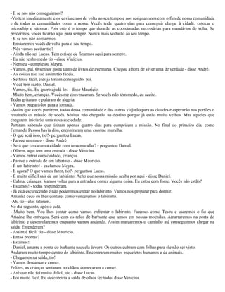- E se nós não conseguirmos?
-Voltem imediatamente e os enviaremos de volta ao seu tempo e nos resignaremos com o fim de nossa comunidade
e de todas as comunidades como a nossa. Vocês terão quatro dias para conseguir chegar à cidade, colocar o
microchip e retomar. Pois este é o tempo que durarão as coordenadas necessárias para mandá-los de volta. Se
perdermos, vocês ficarão aqui para sempre. Nunca mais voltarão ao seu tempo.
- E se nós não aceitarmos.
- Enviaremos vocês de volta para o seu tempo.
- Nós vamos aceitar tio?
- Ainda não sei Lucas. Tem o risco de ficarmos aqui para sempre.
- Eu não tenho medo tio - disse Vinícius.
- Nem eu - completou Mayra.
- Vamos, pai. O senhor gosta tanto de livros de aventuras. Chegou a hora de viver uma de verdade - disse André.
- As coisas não são assim tão fáceis.
- Se fosse fácil, eles já teriam conseguido, pai.
- Você tem razão, Daniel.
- Vamos, tio. Eu quero ajudá-los - disse Maurício.
- Muito bem, crianças. Vocês me convenceram. Se vocês não têm medo, eu aceito.
Todas gritaram e pularam de alegria.
- Vamos prepará-los para a jornada.
-Assim que vocês partirem, todos dessa comunidade e das outras viajarão para as cidades e esperarão nos portões o
resultado da missão de vocês. Muitos não chegarão ao destino porque já estão muito velhos. Mas aqueles que
chegarem iniciarão uma nova sociedade.
Partiram sabendo que tinham apenas quatro dias para cumprirem a missão. No final do primeiro dia, como
Fernando Pessoa havia dito, encontraram uma enorme muralha.
- O que será isso, tio?- perguntou Lucas.
- Parece um muro - disse André.
- Será que cercaram a cidade com uma muralha? - perguntou Daniel.
- Olhem, aqui tem uma entrada - disse Vinícius.
- Vamos entrar com cuidado, crianças.
- Parece a entrada de um labirinto - disse Maurício.
- É um labirinto! - exclamou Mayra.
- E agora? O que vamos fazer, tio?- perguntou Lucas.
- É muito difícil sair de um labirinto. Acho que nossa missão acaba por aqui - disse Daniel.
- Calma, crianças. Vamos voltar para a entrada e comer alguma coisa. Eu estou com fome. Vocês não estão?
- Estamos! - todas responderam.
- Já está escurecendo e não poderemos entrar no labirinto. Vamos nos preparar para dormir.
Amanhã cedo eu lhes contarei como venceremos o labirinto.
-Ah, tio - elas falaram.
No dia seguinte, após o café.
- Muito bem. Vou lhes contar como vamos enfrentar o labirinto. Faremos como Teseu e usaremos o fio que
Ariadne lhe entregou. Será com os rolos de barbante que temos em nossas mochilas. Amarraremos na porta do
labirinto e desenrolaremos enquanto vamos andando. Assim marcaremos o caminho até conseguirmos chegar na
saída. Entenderam?
- Assim é fácil, tio - disse Maurício.
- Então prontas?
- Estamos!
- Daniel, amarre a ponta do barbante naquela árvore. Os outros cubram com folhas para ele não ser visto.
Andaram muito tempo dentro do labirinto. Encontraram muitos esqueletos humanos e de animais.
- Chegamos na saída, tio!
- Vamos descansar e comer.
Felizes, as crianças sentaram no chão e começaram a comer.
- Até que não foi muito difícil, tio - disse Lucas.
- Foi muito fácil. Eu descobriria a saída de olhos fechados disse Vinícius.
 