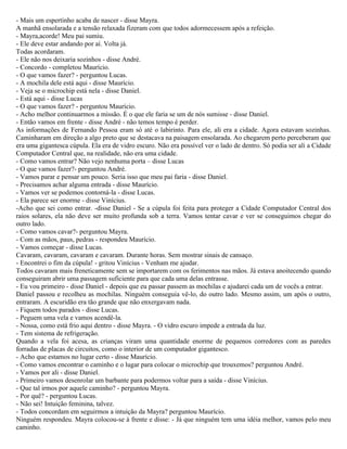 - Mais um espertinho acaba de nascer - disse Mayra.
A manhã ensolarada e a tensão relaxada fizeram com que todos adormecessem após a refeição.
- Mayra,acorde! Meu pai sumiu.
- Ele deve estar andando por aí. Volta já.
Todas acordaram.
- Ele não nos deixaria sozinhos - disse André.
- Concordo - completou Maurício.
- O que vamos fazer? - perguntou Lucas.
- A mochila dele está aqui - disse Maurício.
- Veja se o microchip está nela - disse Daniel.
- Está aqui - disse Lucas
- O que vamos fazer? - perguntou Maurício.
- Acho melhor continuarmos a missão. É o que ele faria se um de nós sumisse - disse Daniel.
- Então vamos em frente - disse André - não temos tempo é perder.
As informações de Fernando Pessoa eram só até o labirinto. Para ele, ali era a cidade. Agora estavam sozinhas.
Caminharam em direção a algo preto que se destacava na paisagem ensolarada. Ao chegarem perto perceberam que
era uma gigantesca cúpula. Ela era de vidro escuro. Não era possível ver o lado de dentro. Só podia ser ali a Cidade
Computador Central que, na realidade, não era uma cidade.
- Como vamos entrar? Não vejo nenhuma porta – disse Lucas
- O que vamos fazer?- perguntou André.
- Vamos parar e pensar um pouco. Seria isso que meu pai faria - disse Daniel.
- Precisamos achar alguma entrada - disse Maurício.
- Vamos ver se podemos contorná-la - disse Lucas.
- Ela parece ser enorme - disse Vinícius.
-Acho que sei como entrar. -disse Daniel - Se a cúpula foi feita para proteger a Cidade Computador Central dos
raios solares, ela não deve ser muito profunda sob a terra. Vamos tentar cavar e ver se conseguimos chegar do
outro lado.
- Como vamos cavar?- perguntou Mayra.
- Com as mãos, paus, pedras - respondeu Maurício.
- Vamos começar - disse Lucas.
Cavaram, cavaram, cavaram e cavaram. Durante horas. Sem mostrar sinais de cansaço.
- Encontrei o fim da cúpula! - gritou Vinícius - Venham me ajudar.
Todos cavaram mais freneticamente sem se importarem com os ferimentos nas mãos. Já estava anoitecendo quando
conseguiram abrir uma passagem suficiente para que cada uma delas entrasse.
- Eu vou primeiro - disse Daniel - depois que eu passar passem as mochilas e ajudarei cada um de vocês a entrar.
Daniel passou e recolheu as mochilas. Ninguém conseguia vê-lo, do outro lado. Mesmo assim, um após o outro,
entraram. A escuridão era tão grande que não enxergavam nada.
- Fiquem todos parados - disse Lucas.
- Peguem uma vela e vamos acendê-la.
- Nossa, como está frio aqui dentro - disse Mayra. - O vidro escuro impede a entrada da luz.
- Tem sistema de refrigeração.
Quando a vela foi acesa, as crianças viram uma quantidade enorme de pequenos corredores com as paredes
forradas de placas de circuitos, como o interior de um computador gigantesco.
- Acho que estamos no lugar certo - disse Maurício.
- Como vamos encontrar o caminho e o lugar para colocar o microchip que trouxemos? perguntou André.
- Vamos por ali - disse Daniel.
- Primeiro vamos desenrolar um barbante para podermos voltar para a saída - disse Vinícius.
- Que tal irmos por aquele caminho? - perguntou Mayra.
- Por quê? - perguntou Lucas.
- Não sei! Intuição feminina, talvez.
- Todos concordam em seguirmos a intuição da Mayra? perguntou Maurício.
Ninguém respondeu. Mayra colocou-se à frente e disse: - Já que ninguém tem uma idéia melhor, vamos pelo meu
caminho.
 