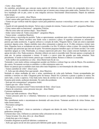 - Certo - disse André.
Ao caminhar, perceberam que estavam numa espécie de labirinto circular. O centro do computador deve ser o
cerne do círculo. Os caminhos eram tão estreitos que só mesmo uma criança para andar neles. Sentiam frio e uma
leve trepidação sob os pés, como se uma máquina estivesse funcionando silenciosamente. Depois de andarem
muito tempo.
- Aqui parece ser o centro - disse Mayra.
- Como vamos saber qual desses é o processador perguntou Lucas.
- Vamos ter que verificar onde há espaços vazios para podermos encaixar o microchip e contar com a sorte – disse
Daniel.
- Aquele ali está separado dos demais. Talvez seja o coração do sistema. Vamos arriscar ali? - perguntou Maurício.
- Como vamos saber se funcionou? - perguntou Vinícius.
- Não há como saber até sairmos daqui. - disse Daniel.
- Então vamos tentar ali. Todos concordam? - perguntou Mayra.
- Vamos tentar - completou Maurício.
Daniel retirou o microchip da mochila. Todas se aproximaram, acenderam mais velas e colocaram bem perto para
enxergar melhor. Daniel escolheu uma fenda vazia e encaixou a placa. O segundos passaram se arrastando e
parecia que nada acontecera. A agonia sufocava o coração de todos. Ninguém falava. Cada um estava esperando
acontecer alguma coisa. Alguns estalidos mais altos começaram a pipocar no ar. O chão começou a tremer mais
forte. Pequenas luzes se acenderam em meio à escuridão e ao frio. O silêncio voltou a reinar. Os corações batiam
tão rápidos que pareciam que iam sair do peito. Novamente pequenos barulhos aqui e ali foram ouvidos. Um vento
repentino apagou as velas. Paralisadas, as crianças esperavam pelo pior. Seus corpos estavam banhados em suor
apesar de todo o frio. Nada acontecia. Absoluto silêncio em meio à escuridão total. Ouviam apenas a respiração de
cada um. As pernas começaram a tremer. O medo e o pavor eram tão grandes que todas urinaram. Nem
perceberam. A tensão os fazia tremer, parecia que o mundo acabara. Reinava o silêncio e a escuridão.
- Acho melhor nós acendermos as velas - disse Daniel num fio de voz.
Tremendo e com muito esforço conseguiram acender um fósforo e colocar fogo na vela da Mayra. Ela acendeu a
dos outros. Novamente ouviram os estalidos e o chão estremeceu outra vez.
Desta vez parecia que os estalidos eram mais altos mais freqüentes e a movimentação do chão mais violenta.
- Vamos caminhar de volta? - disse Lucas.
- É. Acho que não adianta ficar aqui parado - disse Maurício.
Sentindo as calças molhadas de suor e urina, caminharam de volta pelo barbante. Foram acompanhadas por
estalidos e tremores no chão. Chegaram perto do buraco. Daniel foi o primeiro a passar e ajudou os outros. Do
outro lado, a noite o esperava. Uma linda noite cheia de estrelas no céu. As crianças se afastaram e sentaram-se.
Exaustas pela tensão, acabaram dormindo. No outro dia acordaram.
- Será que nós conseguimos?- perguntou André.
- Espero que sim - disse Vinícius.
- Tem alguma coisa para comer? Estou morrendo de fome - disse Lucas.
- Depois de comermos, vamos procurar meu pai – disse Daniel.
Comeram rapidamente.
- Parece que nada aconteceu - disse Mayra
- Vamos procurar pelo tio e voltarmos. Saberemos se conseguimos quando chegarmos na comunidade - disse
Maurício.
Não caminharam muito e encontraram-no dormindo sob uma árvore. Tentaram acordá-lo de várias formas, mas
todas foram inúteis.
- Precisamos carregá-lo.
- Como...?
- Eu sei - disse Daniel - tirem as camisetas e coloquem um dentro da outra. Vamos fazer uma maca e assim
poderemos carregá-lo.
Cortaram duas varas. Enfiaram as camisetas nelas colocaram-no em cima.
- Vamos levantar. Um, dois, três e já - disse Daniel.
- Ainda bem que o tio é magro.
Cansados chegaram na porta do labirinto e sentarem-se.
- Acho que agora um de nós deve passar pelo labirinto pedir ajuda - disse Lucas.
 