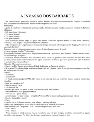 A INVASÃO DOS BÁRBAROS
Tudo começou numa quarta-feira quente de janeiro. Era mês de colocar as leituras em dia. Esquecer o mundo lá
fora e se embrenhar durante trinta dias no mundo imaginário dos livros!
Brammmm!
A porta da sala bateu violentamente contra a parede. Abriram com uma bomba poderosa: o pontapé. Os bárbaros
chegaram.
- Pai, quero jogar videogame!
- Tio, quero Nescau!
- Tio, quero guaraná!
- Pai, quero bolacha!
Todas falavam ao mesmo tempo. Exigindo seus direitos. Eram seis anjinhos: Daniel e André, filhos. Maurício,
Vinícius, Lucas, Mayra, a única menina bárbara, sobrinhos.
- Mães irresponsáveis. Largaram essas crianças neste lugar minúsculo e foram passear no shopping. Como vou ler
com tanto barulho!?
Enquanto isso, as crianças começaram uma guerra de almofadas no quarto do casal.
- Parem com esse barulho. Venham aqui.
Empurrando, chutando, esmurrando, xingando uns aos outros, chegaram na porta da saleta. Todas tentavam passar,
ao mesmo tempo, pela porta.
- Silêncio!!! Sentem-se na mesa. Não em cima da mesa! Vocês vão quebrar o vidro e sua mãe me mata. Pelo amor
de Deus, sentem-se nas cadeiras! Tudo bem. Agora silêncio! Só eu falo! O que vocês querem fazer além de destruir
o apartamento e me deixar louco?
Gritando, falavam ao mesmo tempo:
- Quero ir ao Play Center, ao zoológico, Cidade da Criança, ao Parque da Mônica...
- Nem pensar! Eu não sou louco para ficar andando com seis crianças, cheias de energia, em parques enormes. Que
tal um programa diferente?
- Qual?
- Acampar!!!
- Acampar???
- É. Vocês nunca acamparam? Mas não vamos a um camping cheio de confortos. Vamos acampar numa mata,
sozinhos.
- Igual aos escoteiros, tio?
- Mais ou menos, Lucas.
- Vai ser legal, tio?
- Garanto que vocês vão gostar. Vamos fazer muitas coisas. Será divertido.
- Para onde vamos, tio? - perguntou Mayra.
- Você não vai - gritou Daniel.
- Acampamento é só para homens - completou Vinícius. Mayra mostrou a língua para os dois e disse:
- Bobões. Eu também vou, tio?
- Claro!
- Alguém vai ter de fazer a comida e lavar a louça - resmungou Lucas.
- Quero que vocês peguem as mochilas da escola e tirem os materiais de dentro e...
- Que mochilas, tio? - perguntou Lucas - a minha não presta para mais nada.
- Nem a minha!
- Nem a minha!
- Posso imaginar o estado em que elas se encontram. Vou sair para comprar mochilas, mantimentos e alguns
utensílios para acampar. Por favor, não destruam o apartamento enquanto eu estiver fora.
 