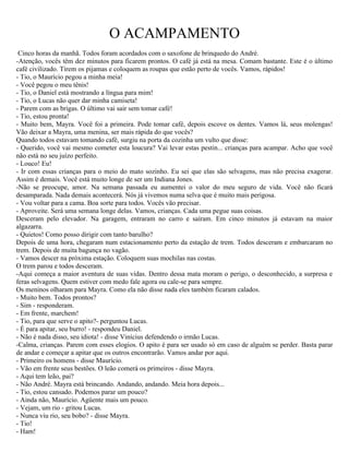 O ACAMPAMENTO
 Cinco horas da manhã. Todos foram acordados com o saxofone de brinquedo do André.
-Atenção, vocês têm dez minutos para ficarem prontos. O café já está na mesa. Comam bastante. Este é o último
café civilizado. Tirem os pijamas e coloquem as roupas que estão perto de vocês. Vamos, rápidos!
- Tio, o Maurício pegou a minha meia!
- Você pegou o meu tênis!
- Tio, o Daniel está mostrando a língua para mim!
- Tio, o Lucas não quer dar minha camiseta!
- Parem com as brigas. O último vai sair sem tomar café!
- Tio, estou pronta!
- Muito bem, Mayra. Você foi a primeira. Pode tomar café, depois escove os dentes. Vamos lá, seus molengas!
Vão deixar a Mayra, uma menina, ser mais rápida do que vocês?
Quando todos estavam tomando café, surgiu na porta da cozinha um vulto que disse:
- Querido, você vai mesmo cometer esta loucura? Vai levar estas pestin... crianças para acampar. Acho que você
não está no seu juízo perfeito.
- Louco! Eu!
- Ir com essas crianças para o meio do mato sozinho. Eu sei que elas são selvagens, mas não precisa exagerar.
Assim é demais. Você está muito longe de ser um Indiana Jones.
-Não se preocupe, amor. Na semana passada eu aumentei o valor do meu seguro de vida. Você não ficará
desamparada. Nada demais acontecerá. Nós já vivemos numa selva que é muito mais perigosa.
- Vou voltar para a cama. Boa sorte para todos. Vocês vão precisar.
- Aproveite. Será uma semana longe delas. Vamos, crianças. Cada uma pegue suas coisas.
Desceram pelo elevador. Na garagem, entraram no carro e saíram. Em cinco minutos já estavam na maior
algazarra.
- Quietos! Como posso dirigir com tanto barulho?
Depois de uma hora, chegaram num estacionamento perto da estação de trem. Todos desceram e embarcaram no
trem. Depois de muita bagunça no vagão.
- Vamos descer na próxima estação. Coloquem suas mochilas nas costas.
O trem parou e todos desceram.
-Aqui começa a maior aventura de suas vidas. Dentro dessa mata moram o perigo, o desconhecido, a surpresa e
feras selvagens. Quem estiver com medo fale agora ou cale-se para sempre.
Os meninos olharam para Mayra. Como ela não disse nada eles também ficaram calados.
- Muito bem. Todos prontos?
- Sim - responderam.
- Em frente, marchem!
- Tio, para que serve o apito?- perguntou Lucas.
- É para apitar, seu burro! - respondeu Daniel.
- Não é nada disso, seu idiota! - disse Vinícius defendendo o irmão Lucas.
-Calma, crianças. Parem com esses elogios. O apito é para ser usado só em caso de alguém se perder. Basta parar
de andar e começar a apitar que os outros encontrarão. Vamos andar por aqui.
- Primeiro os homens - disse Maurício.
- Vão em frente seus bestões. O leão comerá os primeiros - disse Mayra.
- Aqui tem leão, pai?
- Não André. Mayra está brincando. Andando, andando. Meia hora depois...
- Tio, estou cansado. Podemos parar um pouco?
- Ainda não, Maurício. Agüente mais um pouco.
- Vejam, um rio - gritou Lucas.
- Nunca viu rio, seu bobo? - disse Mayra.
- Tio!
- Ham!
 