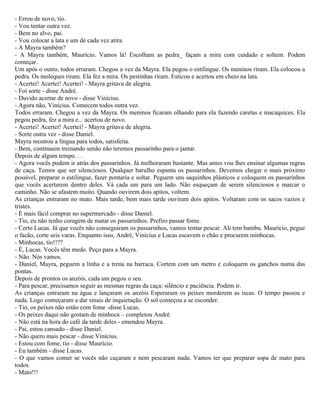 - Errou de novo, tio.
- Vou tentar outra vez.
- Bem no alvo, pai.
- Vou colocar a lata e um de cada vez atira.
- A Mayra também?
- A Mayra também, Maurício. Vamos lá! Escolham as pedra_ façam a mira com cuidado e soltem. Podem
começar.
Um após o outro, todos erraram. Chegou a vez da Mayra. Ela pegou o estilingue. Os meninos riram. Ela colocou a
pedra. Os moleques riram. Ela fez a mira. Os pestinhas riram. Esticou e acertou em cheio na lata.
- Acertei! Acertei! Acertei! - Mayra gritava de alegria.
- Foi sorte - disse André.
- Duvido acertar de novo - disse Vinícius.
- Agora não, Vinícius. Comecem todos outra vez.
Todos erraram. Chegou a vez da Mayra. Os meninos ficaram olhando para ela fazendo caretas e macaquices. Ela
pegou pedra, fez a mira e... acertou de novo.
- Acertei! Acertei! Acertei! - Mayra gritava de alegria.
- Sorte outra vez - disse Daniel.
Mayra mostrou a língua para todos, satisfeita.
- Bem, continuem treinando senão não teremos passarinho para o jantar.
Depois de algum tempo. . .
- Agora vocês podem ir atrás dos passarinhos. Já melhoraram bastante. Mas antes vou lhes ensinar algumas regras
de caça. Temos que ser silenciosos. Qualquer barulho espanta os passarinhos. Devemos chegar o mais próximo
possível, preparar o estilingue, fazer pontaria e soltar. Peguem uns saquinhos plásticos e coloquem os passarinhos
que vocês acertarem dentro deles. Vá cada um para um lado. Não esqueçam de serem silenciosos e marcar o
caminho. Não se afastem muito. Quando ouvirem dois apitos, voltem.
As crianças entraram no mato. Mais tarde, bem mais tarde ouviram dois apitos. Voltaram com os sacos vazios e
tristes.
- É mais fácil comprar no supermercado - disse Daniel.
- Tio, eu não tenho coragem de matar os passarinhos. Prefiro passar fome.
- Certo Lucas. Já que vocês não conseguiram os passarinhos, vamos tentar pescar. Ali tem bambu. Maurício, pegue
o facão, corte seis varas. Enquanto isso, André, Vinícius e Lucas escavem o chão e procurem minhocas.
- Minhocas, tio!!??
- É, Lucas. Vocês têm medo. Peço para a Mayra.
- Não. Nós vamos.
- Daniel, Mayra, peguem a linha e a trena na barraca. Cortem com um metro e coloquem os ganchos numa das
pontas.
Depois de prontos os anzóis, cada um pegou o seu.
- Para pescar, precisamos seguir as mesmas regras da caça: silêncio e paciência. Podem ir.
As crianças entraram na água e lançaram os anzóis Esperaram os peixes morderem as iscas. O tempo passou e
nada. Logo começaram a dar sinais de inquietação. O sol começou a se esconder.
- Tio, os peixes não estão com fome -disse Lucas.
- Os peixes daqui não gostam de minhoca – completou André.
- Não está na hora do café da tarde deles - emendou Mayra.
- Pai, estou cansado - disse Daniel.
- Não quero mais pescar - disse Vinícius.
- Estou com fome, tio - disse Maurício.
- Eu também - disse Lucas.
- O que vamos comer se vocês não caçaram e nem pescaram nada. Vamos ter que preparar sopa de mato para
todos.
- Mato!!!
 