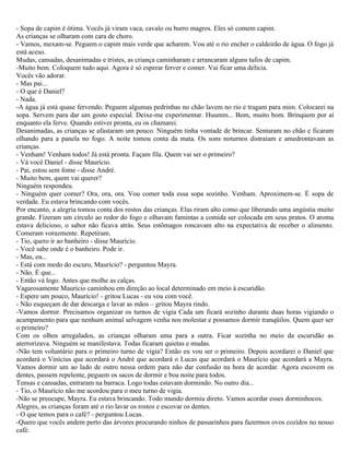 - Sopa de capim é ótima. Vocês já viram vaca, cavalo ou burro magros. Eles só comem capim.
As crianças se olharam com cara de choro.
- Vamos, mexam-se. Peguem o capim mais verde que acharem. Vou até o rio encher o caldeirão de água. O fogo já
está aceso.
Mudas, cansadas, desanimadas e tristes, as criança caminharam e arrancaram alguns tufos de capim.
-Muito bem. Coloquem tudo aqui. Agora é só esperar ferver e comer. Vai ficar uma delícia.
Vocês vão adorar.
- Mas pai...
- O que é Daniel?
- Nada.
-A água já está quase fervendo. Peguem algumas pedrinhas no chão lavem no rio e tragam para mim. Colocarei na
sopa. Servem para dar um gosto especial. Deixe-me experimentar. Huumm... Bom, muito bom. Brinquem por aí
enquanto ela ferve. Quando estiver pronta, eu os chamarei.
Desanimadas, as crianças se afastaram um pouco. Ninguém tinha vontade de brincar. Sentaram no chão e ficaram
olhando para a panela no fogo. A noite tomou conta da mata. Os sons noturnos distraíam e amedrontavam as
crianças.
- Venham! Venham todos! Já está pronta. Façam fila. Quem vai ser o primeiro?
- Vá você Daniel - disse Maurício.
- Pai, estou sem fome - disse André.
- Muito bem, quem vai querer?
Ninguém respondeu.
- Ninguém quer comer? Ora, ora, ora. Vou comer toda essa sopa sozinho. Venham. Aproximem-se. É sopa de
verdade. Eu estava brincando com vocês.
Por encanto, a alegria tomou conta dos rostos das crianças. Elas riram alto como que liberando uma angústia muito
grande. Fizeram um círculo ao redor do fogo e olhavam famintas a comida ser colocada em seus pratos. O aroma
estava delicioso, o sabor não ficava atrás. Seus estômagos roncavam alto na expectativa de receber o alimento.
Comeram vorazmente. Repetiram.
- Tio, quero ir ao banheiro - disse Maurício.
- Você sabe onde é o banheiro. Pode ir.
- Mas, eu...
- Está com medo do escuro, Maurício? - perguntou Mayra.
- Não. É que...
- Então vá logo. Antes que molhe as calças.
Vagarosamente Maurício caminhou em direção ao local determinado em meio à escuridão.
- Espere um pouco, Maurício! - gritou Lucas - eu vou com você.
- Não esqueçam de dar descarga e lavar as mãos – gritou Mayra rindo.
-Vamos dormir. Precisamos organizar os turnos de vigia Cada um ficará sozinho durante duas horas vigiando o
acampamento para que nenhum animal selvagem venha nos molestar e possamos dormir tranqüilos. Quem quer ser
o primeiro?
Com os olhos arregalados, as crianças olharam uma para a outra. Ficar sozinha no meio da escuridão as
aterrorizava. Ninguém se manifestava. Todas ficaram quietas e mudas.
-Não tem voluntário para o primeiro turno de vigia? Então eu vou ser o primeiro. Depois acordarei o Daniel que
acordará o Vinícius que acordará o André que acordará o Lucas que acordará o Maurício que acordará a Mayra.
Vamos dormir um ao lado de outro nessa ordem para não dar confusão na hora de acordar. Agora escovem os
dentes, passem repelente, peguem os sacos de dormir e boa noite para todos.
Tensas e cansadas, entraram na barraca. Logo todas estavam dormindo. No outro dia...
- Tio, o Maurício não me acordou para o meu turno de vigia.
-Não se preocupe, Mayra. Eu estava brincando. Todo mundo dormiu direto. Vamos acordar esses dorminhocos.
Alegres, as crianças foram até o rio lavar os rostos e escovar os dentes.
- O que temos para o café? - perguntou Lucas.
-Quero que vocês andem perto das árvores procurando ninhos de passarinhos para fazermos ovos cozidos no nosso
café.
 