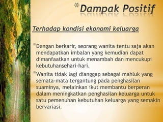 *
Terhadap kondisi ekonomi keluarga

*Dengan berkarir, seorang wanita tentu saja akan
 mendapatkan imbalan yang kemudian dapat
 dimanfaatkan untuk menambah dan mencukupi
 kebutuhansehari-hari.
*Wanita tidak lagi dianggap sebagai mahluk yang
 semata-mata tergantung pada penghasilan
 suaminya, melainkan ikut membantu berperan
 dalam meningkatkan penghasilan keluarga untuk
 satu pemenuhan kebutuhan keluarga yang semakin
 bervariasi.
 