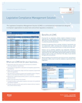 Compliance Management Solutions




Legislative Compliance Management Solution


The Legislative Compliance Management Solution (LCMS) is a centralized and automated tool designed
to empower organizations to easily track and achieve regulatory compliance.



                                                                                  Benefits of LCMS
                                                                                  Ensuring that an organization achieves industry compliance can be a
                                                                                  significant task. The Legislative Compliance Management Solution (LCMS)
                                                                                  offers peace of mind for organizations striving to meet regulatory compliance
                                                                                  in a stress-free and efficient process.

                                                                                  Providing the appropriate tools to manage compliance requirements and
                                                                                  risk assessments, LCMS’ centralized and automated processes allow
                                                                                  organizations to meet industry benchmarks in a timely manner with ease.

                                                                                  Features such as workflow capabilities and configurable notifications,
                                                                                  empower organizations to allocate resources effectively to ensure compliance
                                                                                  requirements are met. LCMS’ flexible reporting engine provides the necessary
                                                                                  progress reports to keep users informed of the status of each element
                                                                                  throughout the entire process.

                                                                                  With the flexibility to fit all industries and a long list of time-saving features
                                                                                  and benefits, LCMS is built to meet the compliance requirements of any
                                                                                  organization.
What can LCMS do for your business…
•	  ignificantly reduce the amount of time and resources involved in
   S
   achieving compliance requirements
•	  nsures that the organization is fully aware of all regulatory requirements
   E
   and deadlines
•	  llows users to quickly view, assign, and track compliance requirements
   A
   within the organization
•	  tay informed of compliance progress and completion status- Progress
   S
   reports can be shared with others in just a click of a button
•	  enefit from a sophisticated workflow system to control the compliance
   B
   approval process
•	 Retain a full audit history of all activities
•	  rovides the ability to bulk upload compliance information from predefined
   P
   spreadsheet templates
•	  rovides the ability to access, post, and link relevant reference material
   P
   from central resource library




                                                                                                                              Toronto, Canada 416.943.0001
                                                                                                                                       www.pointalliance.com
 