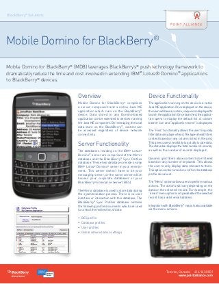 BlackBerry® Solutions




Mobile Domino for BlackBerry®

Mobile Domino for BlackBerry® (MDB) leverages BlackBerry’s® push technology framework to
dramatically reduce the time and cost involved in extending IBM® Lotus® Domino® applications
to BlackBerry® devices.


                                Overview                                           Device Functionality
                                Mobile Domino for BlackBerry® comprises            The application running on the device is a native
                                a server component and a native Java ME            Java ME application. Once deployed on the device,
                                application which runs on the BlackBerry®          the user will have a custom, unique icon displayed to
                                device. Data stored in any Domino-based            launch the application. Once launched, the applica-
                                application can be extended to devices running     tion opens to display the default list. A custom
                                the Java ME component. By leveraging the local     banner icon and “application name” is displayed.
                                data store on the BlackBerry®, content can          
                                be accessed regardless of device network           The “Find” functionality allows the user to quickly
                                connectivity.                                      filter data using type-ahead. The type-ahead filters
                                                                                   content based on any column listed in the grid.

                                Server Functionality                               This gives users the ability to quickly locate data.
                                                                                   The status bar displays the total number of records,
                                The databases residing on the IBM® Lotus®          as well as the number of records displayed.
                                Domino® server are comprised of the Mirror          
                                database and the BlackBerry® Sync Profiles         Dynamic grid filters allow content to be filtered
                                database. These two databases reside on any        based on any number of keywords. This allows
                                IBM® Lotus® Domino® server in your environ-        the user to only display data relevant to them.
                                ment. This server doesn’t have to be your          This option can be turned on or off on the database
                                messaging server, or the same server which         profile document.
                                houses your corporate databases or your             
                                BlackBerry® Enterprise Server (BES).               The “Menu” options allow users to perform various
                                                                                   actions. The actions will vary depending on the
                                The Mirror database is used to store data during   data on the selected record. For example, the
                                the synchronization process. There is no user      “Email” menu option is only available if the selected
                                interface or interaction with this database. The   record has a valid email address.
                                BlackBerry® Sync Profiles database contains         
                                the following profile documents which are used     Integration with BlackBerry® maps is also available
                                to control the redirection of data:                via the menu actions.
                                 
                                •	 BES profile
                                •	 Database profiles
                                •	 User profiles
                                •	 Global administration settings




                                                                                                 Toronto, Canada 416.943.0001
                                                                                                          www.pointalliance.com
 