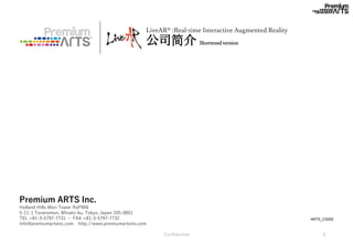 2017/7/7 Confidential 0
LiveAR® :Real-time Interactive Augmented Reality
公司简介 Shortened version
※イメージです。
ARTS_CS002
Premium ARTS Inc.
Holland Hills Mori Tower RoP906
5-11-1 Toranomon, Minato-ku, Tokyo, Japan 105-0001
TEL +81-3-5797-7731 ・ FAX +81-3-5797-7732
info@premiumartsinc.com http://www.premiumartsinc.com
 