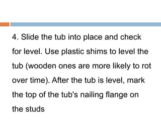 4. Slide the tub into place and check
for level. Use plastic shims to level the
tub (wooden ones are more likely to rot
over time). After the tub is level, mark
the top of the tub's nailing flange on
the studs
 