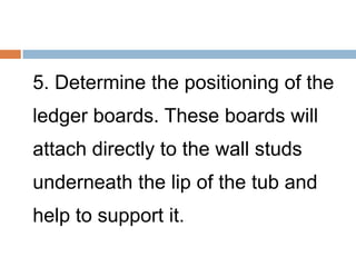 5. Determine the positioning of the
ledger boards. These boards will
attach directly to the wall studs
underneath the lip of the tub and
help to support it.
 