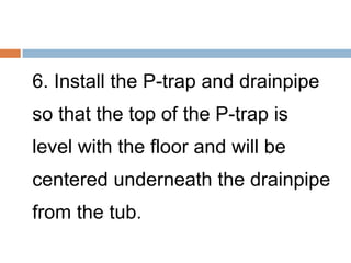 6. Install the P-trap and drainpipe
so that the top of the P-trap is
level with the floor and will be
centered underneath the drainpipe
from the tub.
 