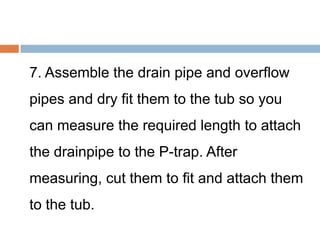 7. Assemble the drain pipe and overflow
pipes and dry fit them to the tub so you
can measure the required length to attach
the drainpipe to the P-trap. After
measuring, cut them to fit and attach them
to the tub.
 