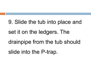9. Slide the tub into place and
set it on the ledgers. The
drainpipe from the tub should
slide into the P-trap.
 