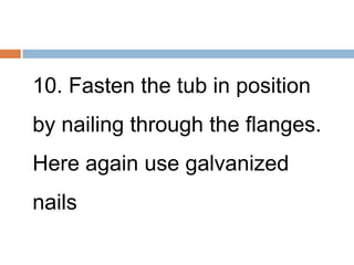 10. Fasten the tub in position
by nailing through the flanges.
Here again use galvanized
nails
 