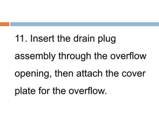 11. Insert the drain plug
assembly through the overflow
opening, then attach the cover
plate for the overflow.
 