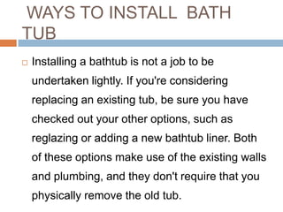 WAYS TO INSTALL BATH
TUB
 Installing a bathtub is not a job to be
undertaken lightly. If you're considering
replacing an existing tub, be sure you have
checked out your other options, such as
reglazing or adding a new bathtub liner. Both
of these options make use of the existing walls
and plumbing, and they don't require that you
physically remove the old tub.
 