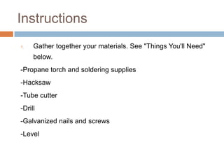 Instructions
1. Gather together your materials. See "Things You'll Need"
below.
-Propane torch and soldering supplies
-Hacksaw
-Tube cutter
-Drill
-Galvanized nails and screws
-Level
 
