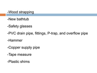 -Wood strapping
-New bathtub
-Safety glasses
-PVC drain pipe, fittings, P-trap, and overflow pipe
-Hammer
-Copper supply pipe
-Tape measure
-Plastic shims
 