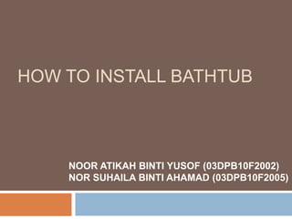 HOW TO INSTALL BATHTUB
NOOR ATIKAH BINTI YUSOF (03DPB10F2002)
NOR SUHAILA BINTI AHAMAD (03DPB10F2005)
 