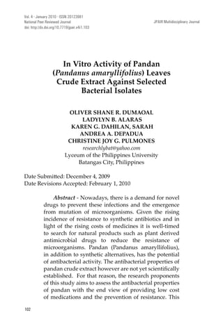 JPAIR: Multidisciplinary Journal
102
In Vitro Activity of Pandan
(Pandanus amaryllifolius) Leaves
Crude Extract Against Selected
Bacterial Isolates
OLIVER SHANE R. DUMAOAL
LADYLYN B. ALARAS
KAREN G. DAHILAN, SARAH
ANDREA A. DEPADUA
CHRISTINE JOY G. PULMONES
researchlybat@yahoo.com
Lyceum of the Philippines University
Batangas City, Philippines
Date Revisions Accepted: February 1, 2010
Abstract - Nowadays, there is a demand for novel
drugs to prevent these infections and the emergence
from mutation of microorganisms. Given the rising
incidence of resistance to synthetic antibiotics and in
light of the rising costs of medicines it is well-timed
to search for natural products such as plant derived
antimicrobial drugs to reduce the resistance of
microorganisms. Pandan (Pandanus amaryllifolius),
in addition to synthetic alternatives, has the potential
of antibacterial activity. The antibacterial properties of
established. For that reason, the research proponents
of this study aims to assess the antibacterial properties
of pandan with the end view of providing low cost
of medications and the prevention of resistance. This
Vol. 4 · January 2010 · ISSN 20123981
National Peer Reviewed Journal JPAIR Multidisciplinary Journal
doi: http://dx.doi.org/10.7719/jpair.v4i1.103
 
