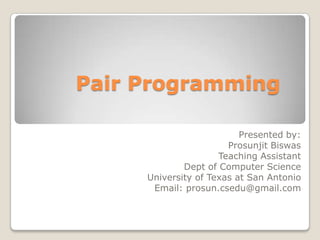 Pair Programming	 Presented by: ProsunjitBiswas Teaching Assistant Dept of Computer Science University of Texas at San Antonio Email: prosun.csedu@gmail.com 