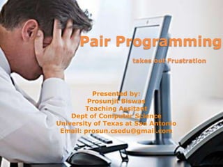 Pair Programmingtakes out Frustration,[object Object],Presented by:,[object Object],ProsunjitBiswas,[object Object],Teaching Assitant,[object Object],Dept of Computer Science,[object Object],University of Texas at San Antonio,[object Object],Email: prosun.csedu@gmail.com,[object Object]