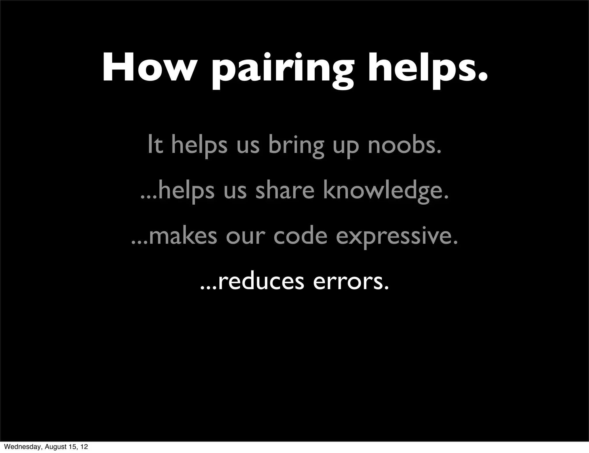 How pairing helps.
                             It helps us bring up noobs.
                            ...helps us share knowledge.
                            ...makes our code expressive.
                                  ...reduces errors.




Wednesday, August 15, 12
 