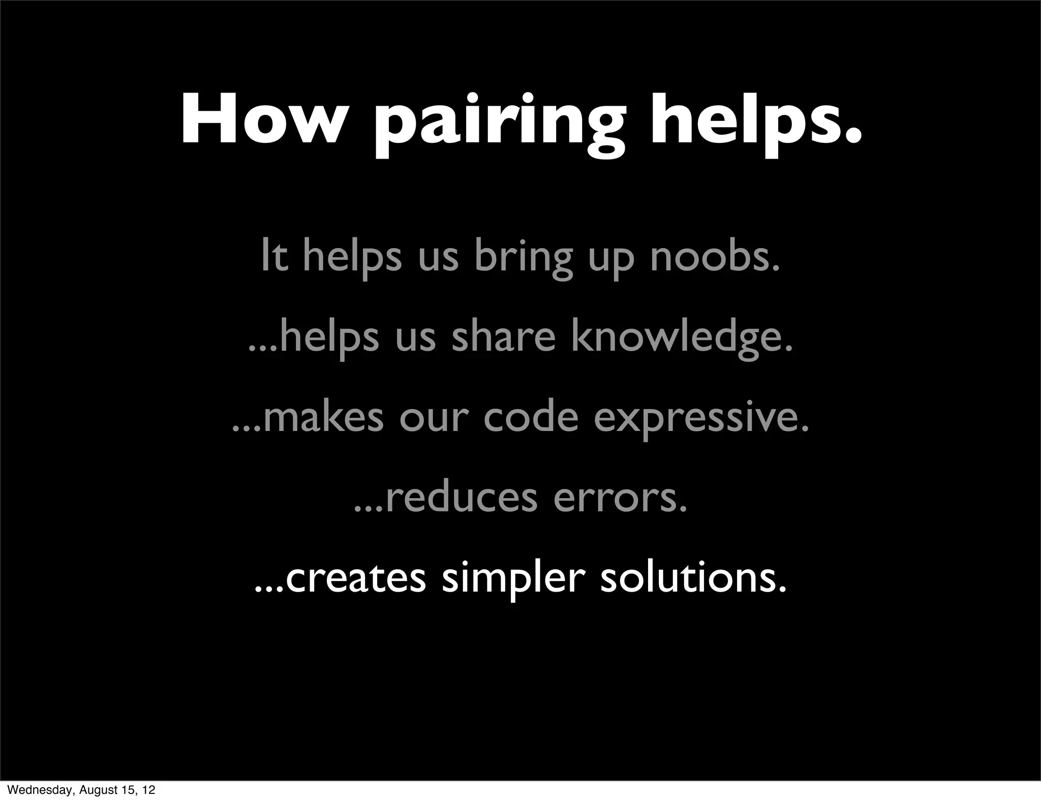 How pairing helps.
                             It helps us bring up noobs.
                            ...helps us share knowledge.
                            ...makes our code expressive.
                                  ...reduces errors.
                             ...creates simpler solutions.



Wednesday, August 15, 12
 