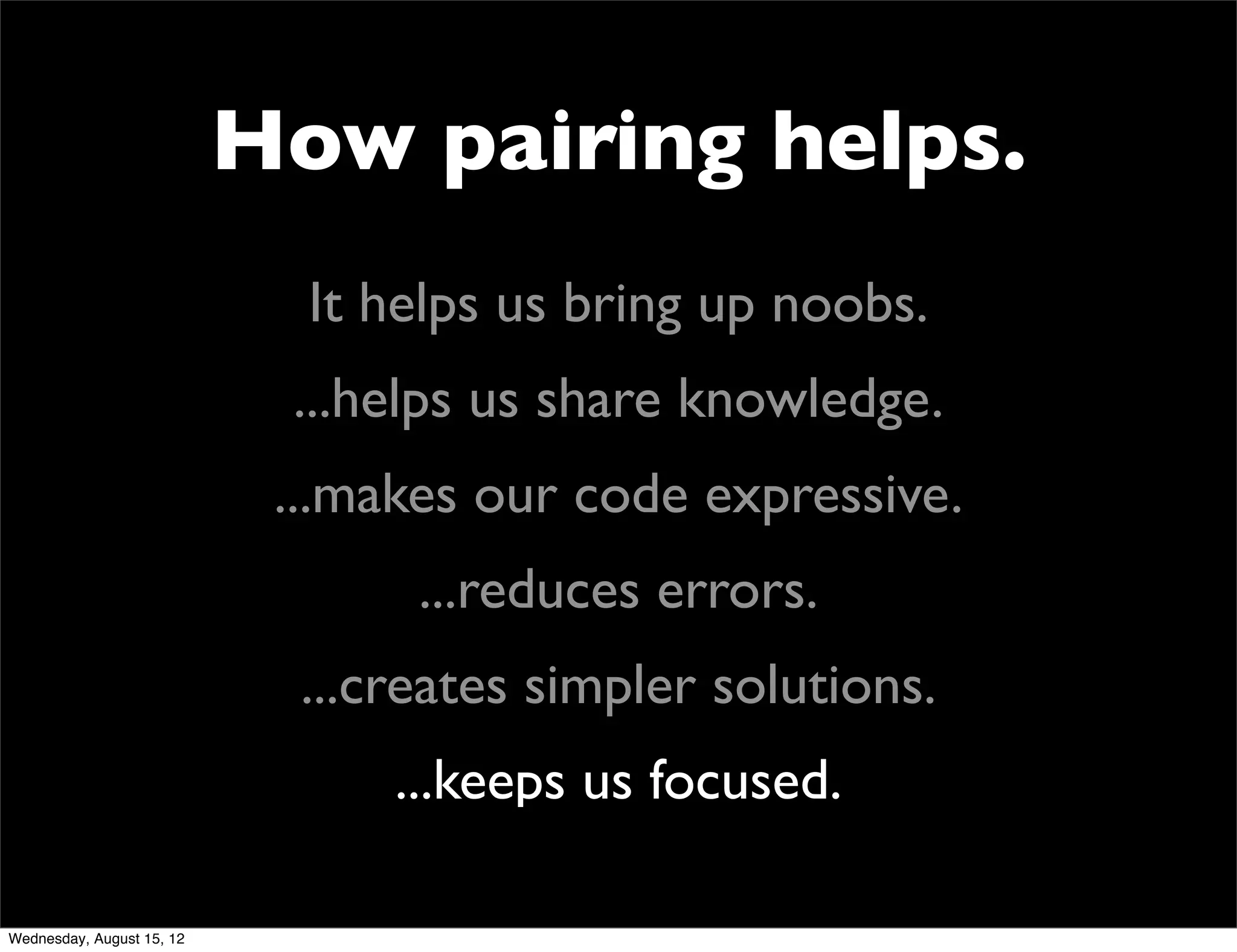 How pairing helps.
                             It helps us bring up noobs.
                            ...helps us share knowledge.
                            ...makes our code expressive.
                                  ...reduces errors.
                             ...creates simpler solutions.
                                 ...keeps us focused.

Wednesday, August 15, 12
 