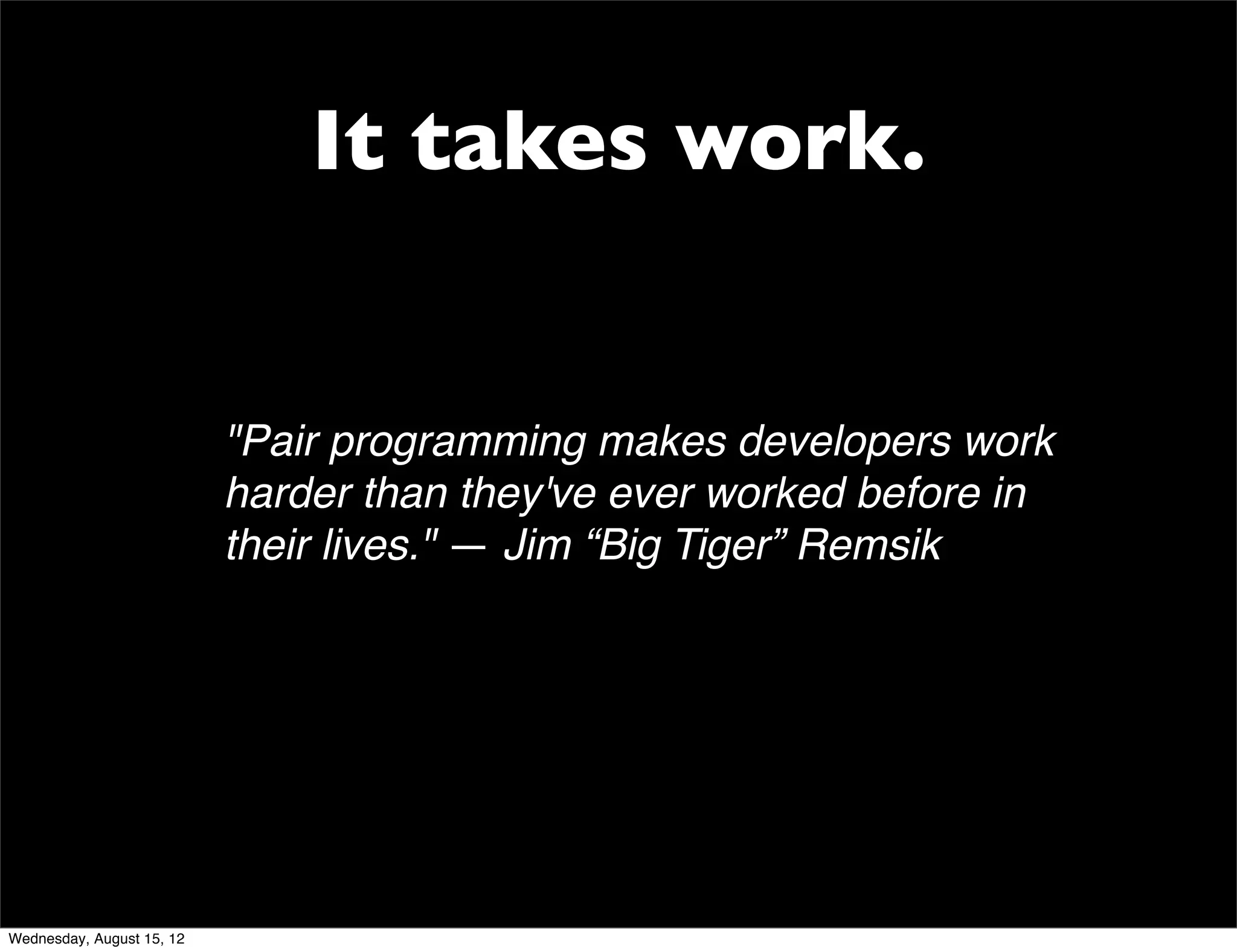 It takes work.


                           "Pair programming makes developers work
                           harder than they've ever worked before in
                           their lives." — Jim “Big Tiger” Remsik




Wednesday, August 15, 12
 