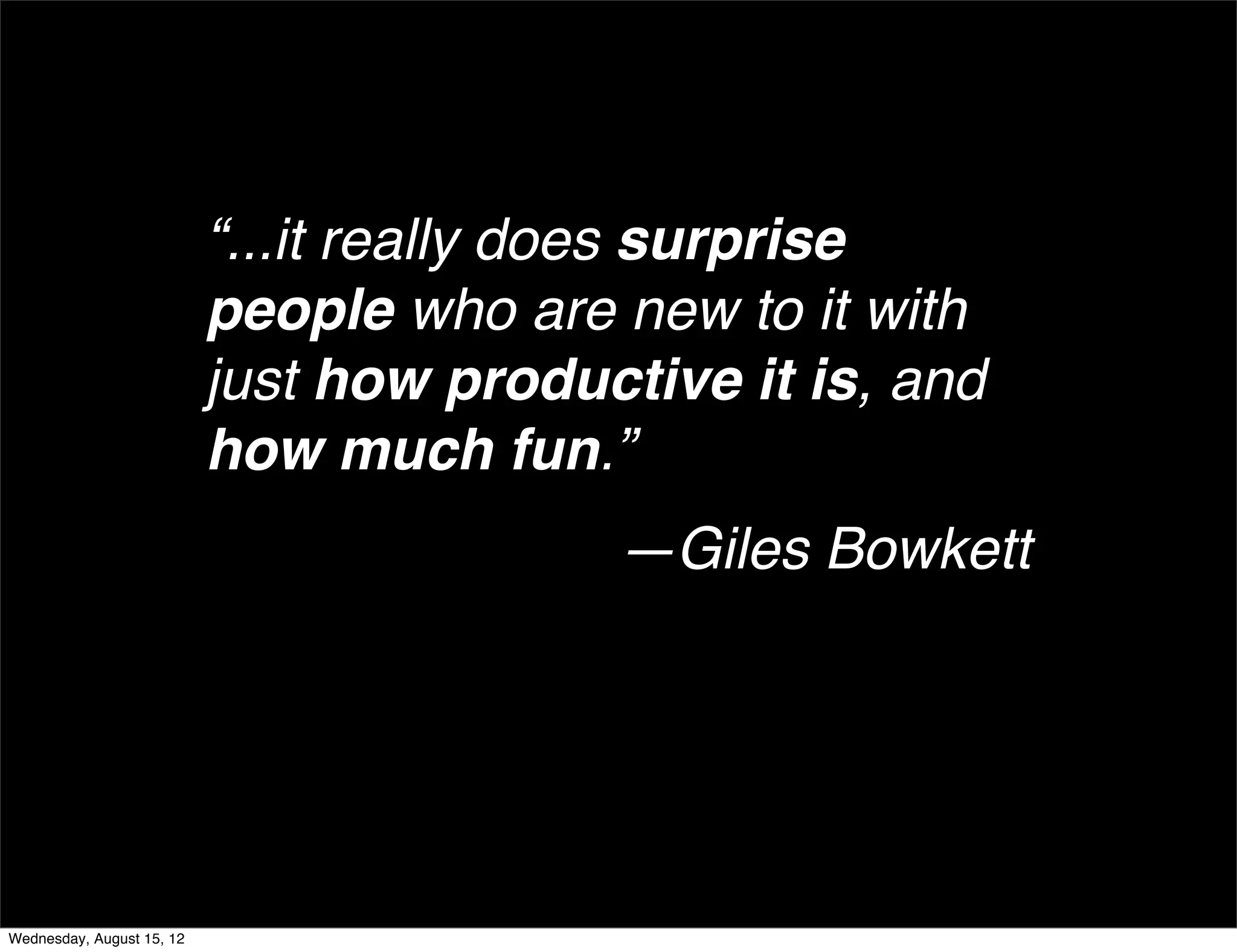 “...it really does surprise
                           people who are new to it with
                           just how productive it is, and
                           how much fun.”
                                          —Giles Bowkett




Wednesday, August 15, 12
 
