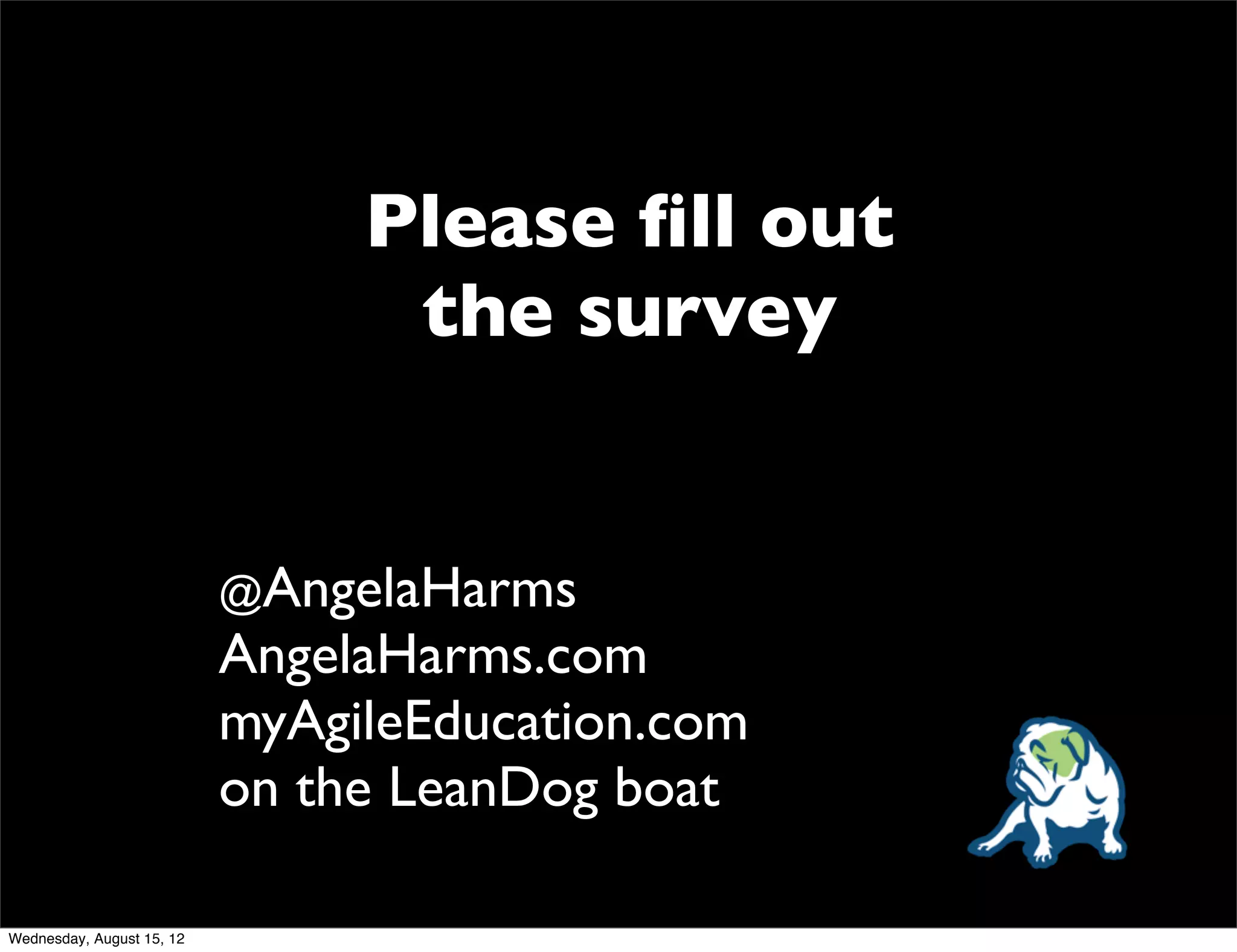 Please ﬁll out
                                 the survey


                           @AngelaHarms
                           AngelaHarms.com
                           myAgileEducation.com
                           on the LeanDog boat

Wednesday, August 15, 12
 